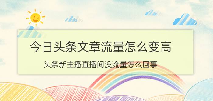 今日头条文章流量怎么变高 头条新主播直播间没流量怎么回事？